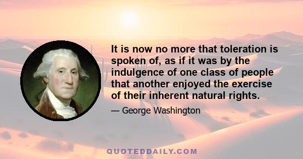 It is now no more that toleration is spoken of, as if it was by the indulgence of one class of people, that another enjoyed the exercise of their inherent natural rights. For happily the government of the United States,