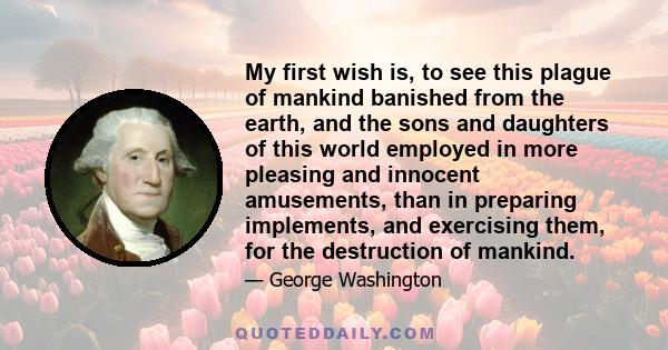 My first wish is, to see this plague of mankind banished from the earth, and the sons and daughters of this world employed in more pleasing and innocent amusements, than in preparing implements, and exercising them, for