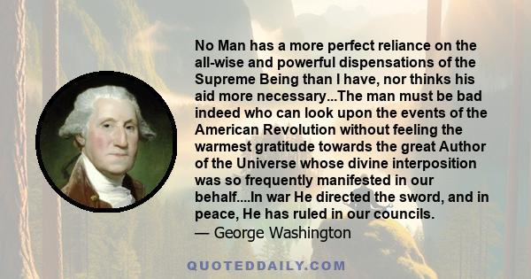 No Man has a more perfect reliance on the all-wise and powerful dispensations of the Supreme Being than I have, nor thinks his aid more necessary...The man must be bad indeed who can look upon the events of the American