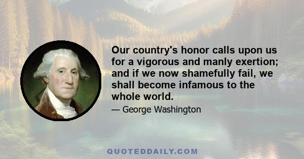 Our country's honor calls upon us for a vigorous and manly exertion; and if we now shamefully fail, we shall become infamous to the whole world.