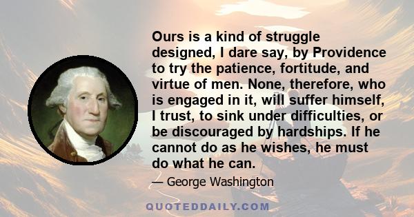 Ours is a kind of struggle designed, I dare say, by Providence to try the patience, fortitude, and virtue of men. None, therefore, who is engaged in it, will suffer himself, I trust, to sink under difficulties, or be