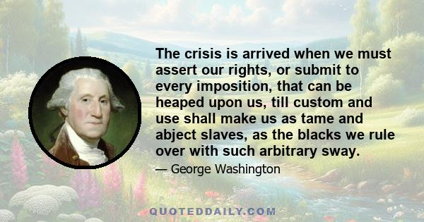 The crisis is arrived when we must assert our rights, or submit to every imposition, that can be heaped upon us, till custom and use shall make us as tame and abject slaves, as the blacks we rule over with such