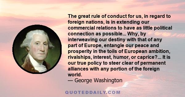 The great rule of conduct for us, in regard to foreign nations, is in extending our commercial relations to have as little political connection as possible... Why, by interweaving our destiny with that of any part of