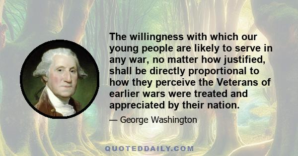 The willingness with which our young people are likely to serve in any war, no matter how justified, shall be directly proportional to how they perceive the Veterans of earlier wars were treated and appreciated by their