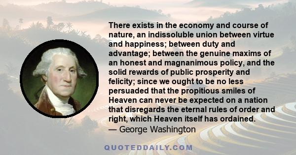 There exists in the economy and course of nature, an indissoluble union between virtue and happiness; between duty and advantage; between the genuine maxims of an honest and magnanimous policy, and the solid rewards of