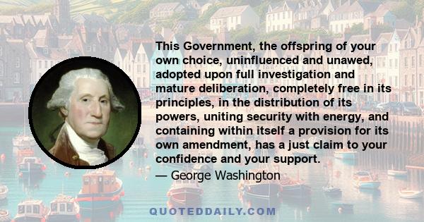 This Government, the offspring of your own choice, uninfluenced and unawed, adopted upon full investigation and mature deliberation, completely free in its principles, in the distribution of its powers, uniting security