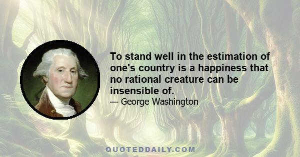To stand well in the estimation of one's country is a happiness that no rational creature can be insensible of.