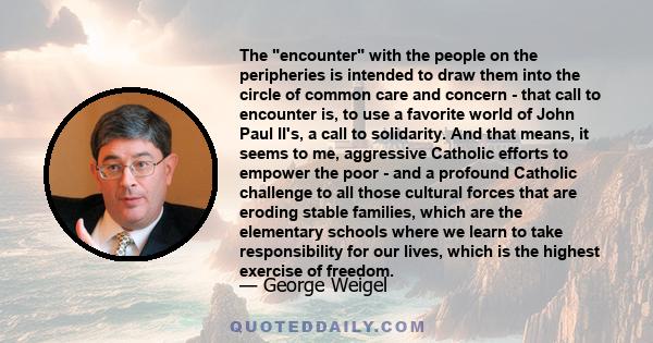 The encounter with the people on the peripheries is intended to draw them into the circle of common care and concern - that call to encounter is, to use a favorite world of John Paul II's, a call to solidarity. And that