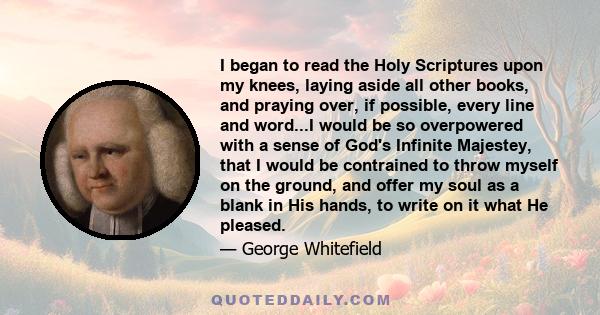 I began to read the Holy Scriptures upon my knees, laying aside all other books, and praying over, if possible, every line and word...I would be so overpowered with a sense of God's Infinite Majestey, that I would be