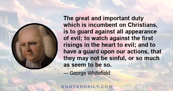 The great and important duty which is incumbent on Christians, is to guard against all appearance of evil; to watch against the first risings in the heart to evil; and to have a guard upon our actions, that they may not