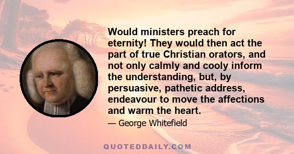 Would ministers preach for eternity! They would then act the part of true Christian orators, and not only calmly and cooly inform the understanding, but, by persuasive, pathetic address, endeavour to move the affections