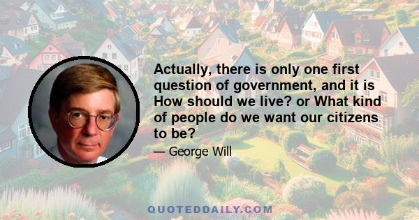 Actually, there is only one first question of government, and it is How should we live? or What kind of people do we want our citizens to be?