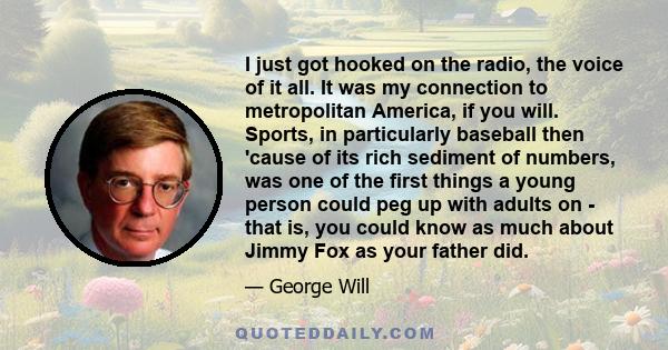 I just got hooked on the radio, the voice of it all. It was my connection to metropolitan America, if you will. Sports, in particularly baseball then 'cause of its rich sediment of numbers, was one of the first things a