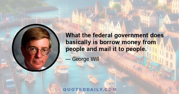 What the federal government does basically is borrow money from people and mail it to people.