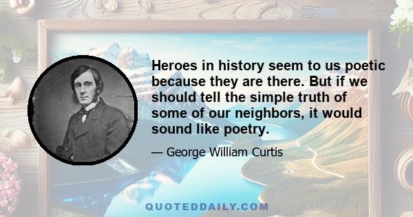Heroes in history seem to us poetic because they are there. But if we should tell the simple truth of some of our neighbors, it would sound like poetry.