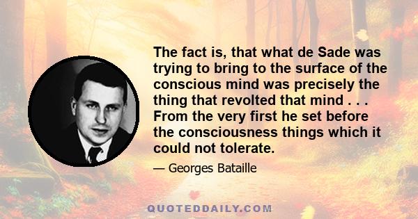 The fact is, that what de Sade was trying to bring to the surface of the conscious mind was precisely the thing that revolted that mind . . . From the very first he set before the consciousness things which it could not