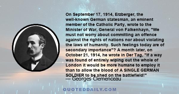 On September 17, 1914, Erzberger, the well-known German statesman, an eminent member of the Catholic Party, wrote to the Minister of War, General von Falkenhayn, We must not worry about committing an offence against the