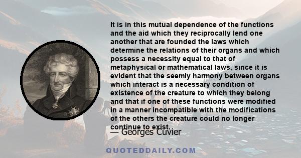 It is in this mutual dependence of the functions and the aid which they reciprocally lend one another that are founded the laws which determine the relations of their organs and which possess a necessity equal to that