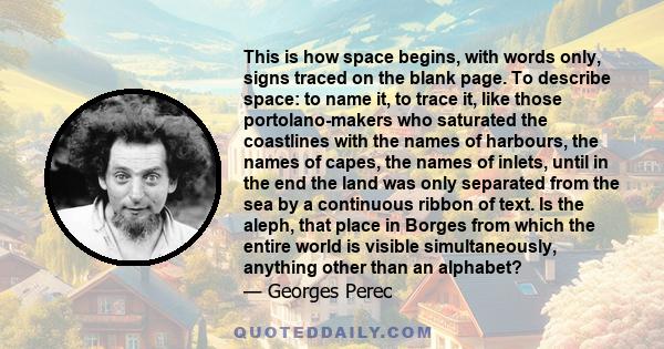 This is how space begins, with words only, signs traced on the blank page. To describe space: to name it, to trace it, like those portolano-makers who saturated the coastlines with the names of harbours, the names of