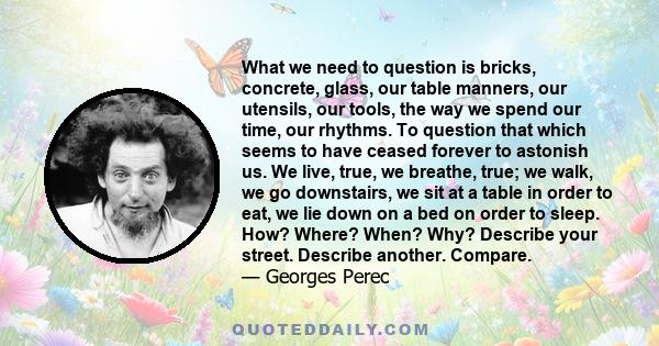 What we need to question is bricks, concrete, glass, our table manners, our utensils, our tools, the way we spend our time, our rhythms. To question that which seems to have ceased forever to astonish us. We live, true,
