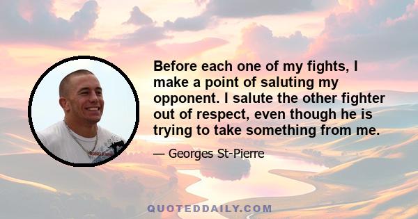 Before each one of my fights, I make a point of saluting my opponent. I salute the other fighter out of respect, even though he is trying to take something from me.