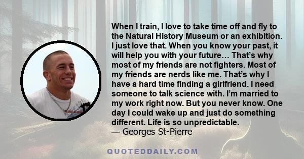 When I train, I love to take time off and fly to the Natural History Museum or an exhibition. I just love that. When you know your past, it will help you with your future… That’s why most of my friends are not fighters.