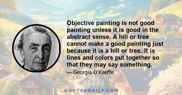Objective painting is not good painting unless it is good in the abstract sense. A hill or tree cannot make a good painting just because it is a hill or tree. It is lines and colors put together so that they may say