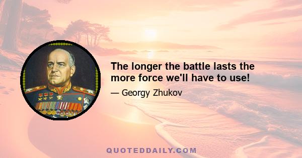 The longer the battle lasts the more force we'll have to use!