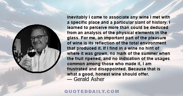 Inevitably I came to associate any wine I met with a specific place and a particular slant of history. I learned to perceive more than could be deduced from an analysis of the physical elements in the glass. For me, an