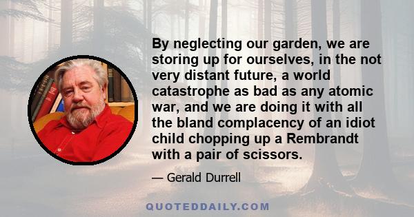 By neglecting our garden, we are storing up for ourselves, in the not very distant future, a world catastrophe as bad as any atomic war, and we are doing it with all the bland complacency of an idiot child chopping up a