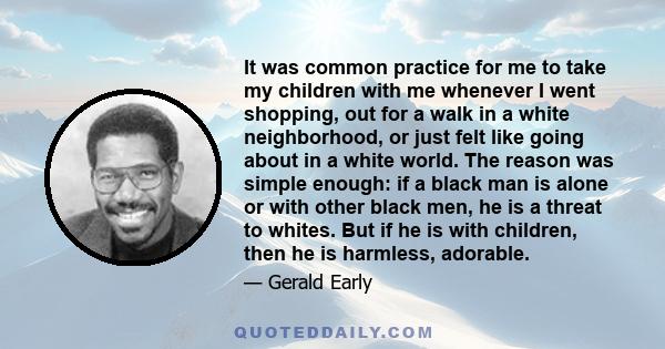 It was common practice for me to take my children with me whenever I went shopping, out for a walk in a white neighborhood, or just felt like going about in a white world. The reason was simple enough: if a black man is