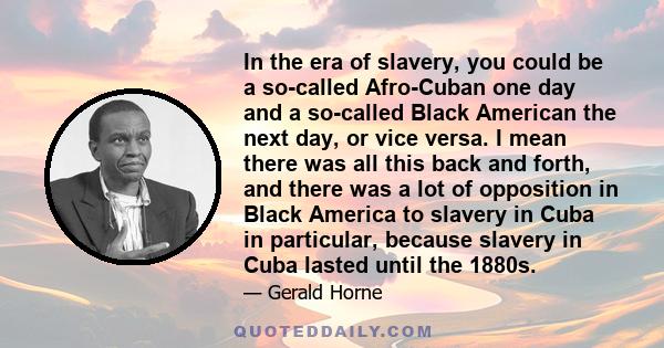 In the era of slavery, you could be a so-called Afro-Cuban one day and a so-called Black American the next day, or vice versa. I mean there was all this back and forth, and there was a lot of opposition in Black America