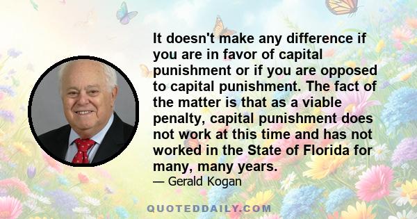 It doesn't make any difference if you are in favor of capital punishment or if you are opposed to capital punishment. The fact of the matter is that as a viable penalty, capital punishment does not work at this time and