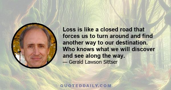 Loss is like a closed road that forces us to turn around and find another way to our destination. Who knows what we will discover and see along the way.
