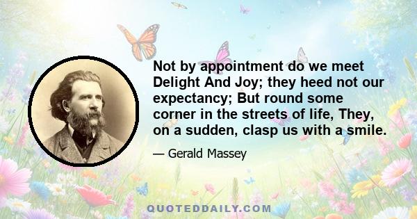 Not by appointment do we meet Delight And Joy; they heed not our expectancy; But round some corner in the streets of life, They, on a sudden, clasp us with a smile.