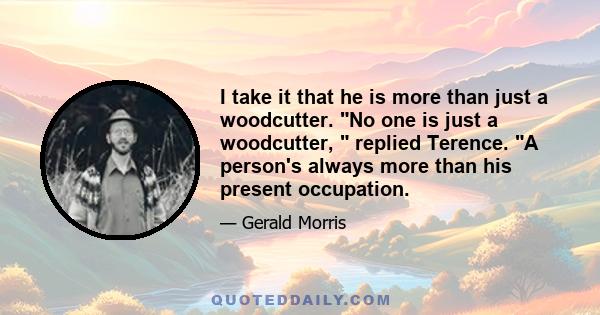 I take it that he is more than just a woodcutter. No one is just a woodcutter, replied Terence. A person's always more than his present occupation.
