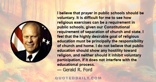 I believe that prayer in public schools should be voluntary. It is difficult for me to see how religious exercises can be a requirement in public schools, given our Constitutional requirement of separation of church and