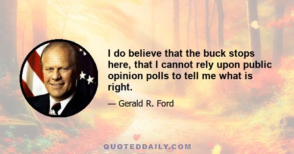 I do believe that the buck stops here, that I cannot rely upon public opinion polls to tell me what is right.