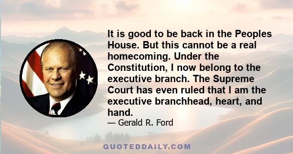 It is good to be back in the Peoples House. But this cannot be a real homecoming. Under the Constitution, I now belong to the executive branch. The Supreme Court has even ruled that I am the executive branchhead, heart,