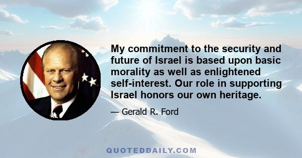 My commitment to the security and future of Israel is based upon basic morality as well as enlightened self-interest. Our role in supporting Israel honors our own heritage.