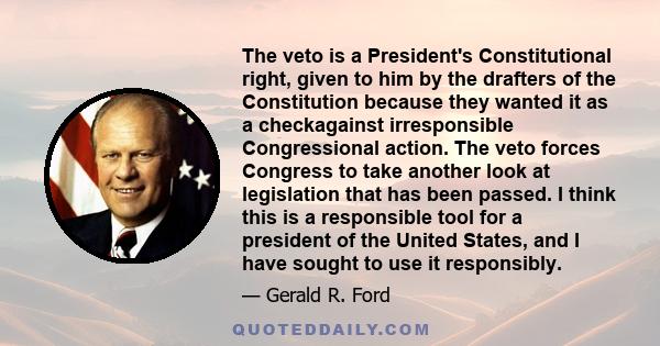 The veto is a President's Constitutional right, given to him by the drafters of the Constitution because they wanted it as a checkagainst irresponsible Congressional action. The veto forces Congress to take another look