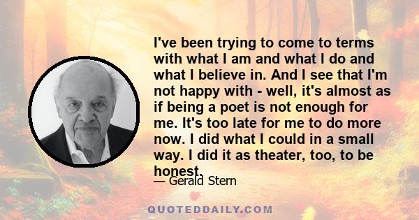 I've been trying to come to terms with what I am and what I do and what I believe in. And I see that I'm not happy with - well, it's almost as if being a poet is not enough for me. It's too late for me to do more now. I