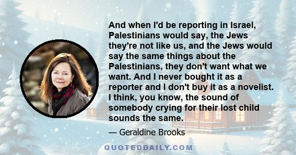 And when I'd be reporting in Israel, Palestinians would say, the Jews they're not like us, and the Jews would say the same things about the Palestinians, they don't want what we want. And I never bought it as a reporter