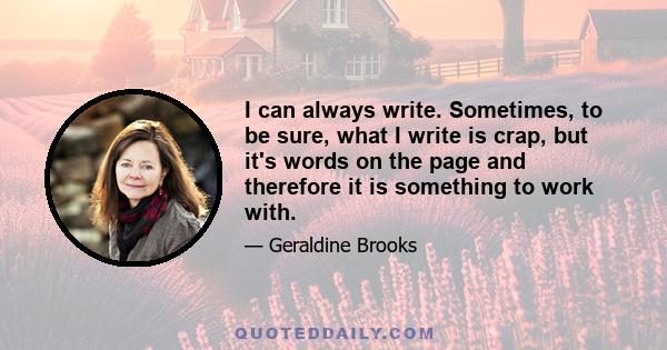 I can always write. Sometimes, to be sure, what I write is crap, but it's words on the page and therefore it is something to work with.