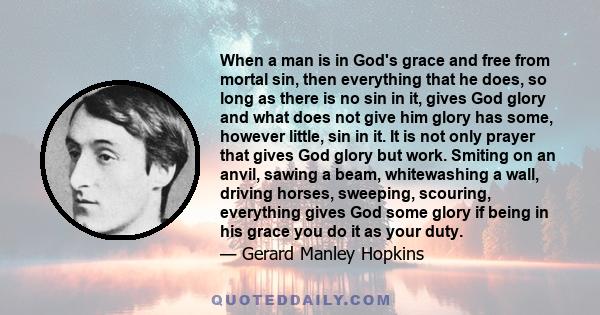 When a man is in God's grace and free from mortal sin, then everything that he does, so long as there is no sin in it, gives God glory and what does not give him glory has some, however little, sin in it. It is not only