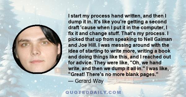 I start my process hand written, and then I dump it in. It's like you're getting a second draft 'cause when I put it in the computer, I fix it and change stuff. That's my process. I picked that up from speaking to Neil