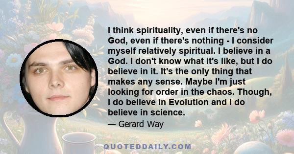 I think spirituality, even if there's no God, even if there's nothing - I consider myself relatively spiritual. I believe in a God. I don't know what it's like, but I do believe in it. It's the only thing that makes any
