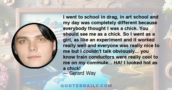 I went to school in drag, in art school and my day was completely different because everybody thought I was a chick. You should see me as a chick. So I went as a girl, as like an experiment and it worked really well and