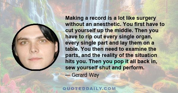 Making a record is a lot like surgery without an anesthetic. You first have to cut yourself up the middle. Then you have to rip out every single organ, every single part and lay them on a table. You then need to examine