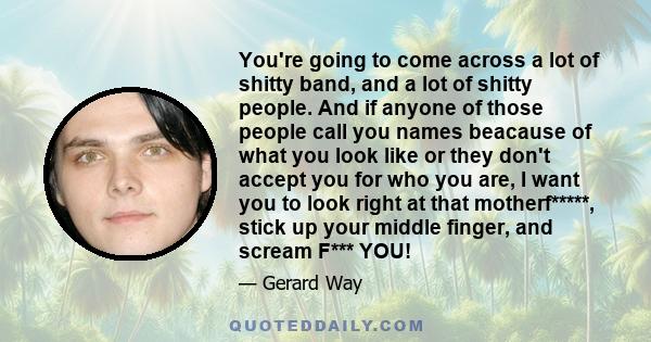 You're going to come across a lot of shitty band, and a lot of shitty people. And if anyone of those people call you names beacause of what you look like or they don't accept you for who you are, I want you to look